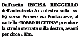 Casella di testo: Dalluscita INCISA REGGELLO dellautostrada A1 a destra sulla   ss. 69 verso Firenze via Pontassieve, al cartello BORRO DI CETINA prendere la strada sterrata sulla destra, avanti per circa 1 Km.
